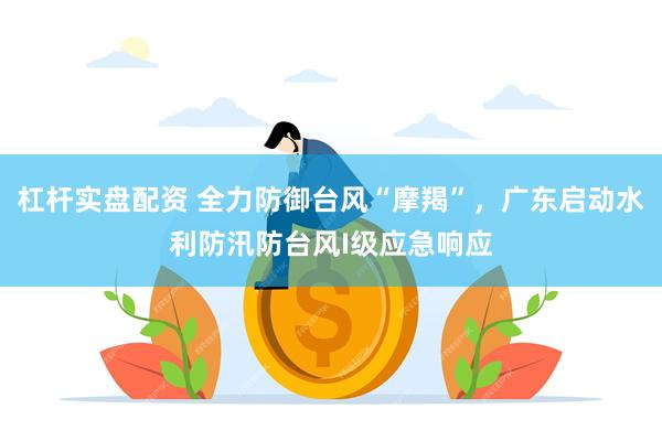 杠杆实盘配资 全力防御台风“摩羯”，广东启动水利防汛防台风I级应急响应