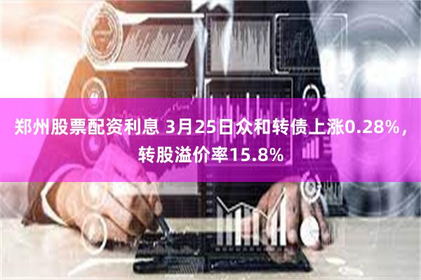 郑州股票配资利息 3月25日众和转债上涨0.28%，转股溢价率15.8%