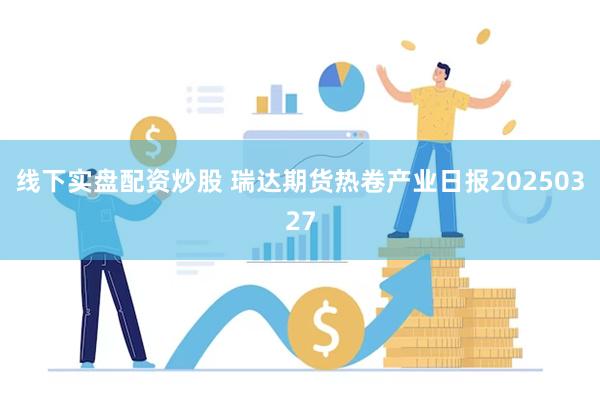 线下实盘配资炒股 瑞达期货热卷产业日报20250327