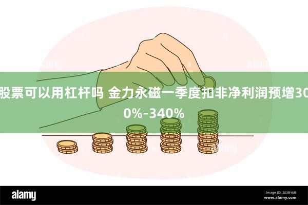 股票可以用杠杆吗 金力永磁一季度扣非净利润预增300%-340%