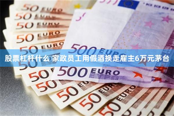 股票杠杆什么 家政员工用假酒换走雇主6万元茅台