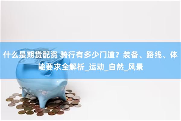 什么是期货配资 骑行有多少门道？装备、路线、体能要求全解析_运动_自然_风景