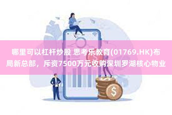 哪里可以杠杆炒股 思考乐教育(01769.HK)布局新总部，斥资7500万元收购深圳罗湖核心物业