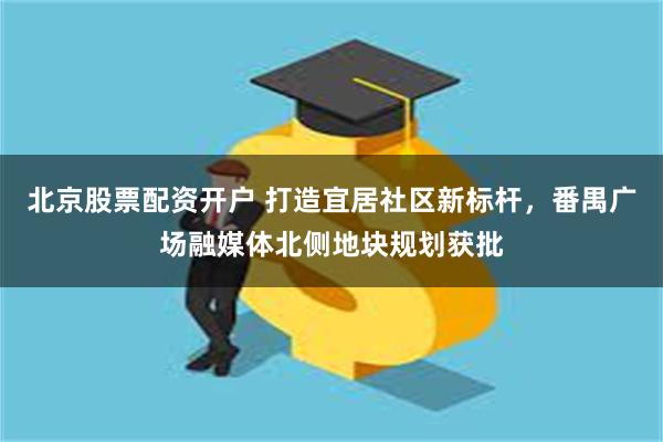 北京股票配资开户 打造宜居社区新标杆，番禺广场融媒体北侧地块规划获批