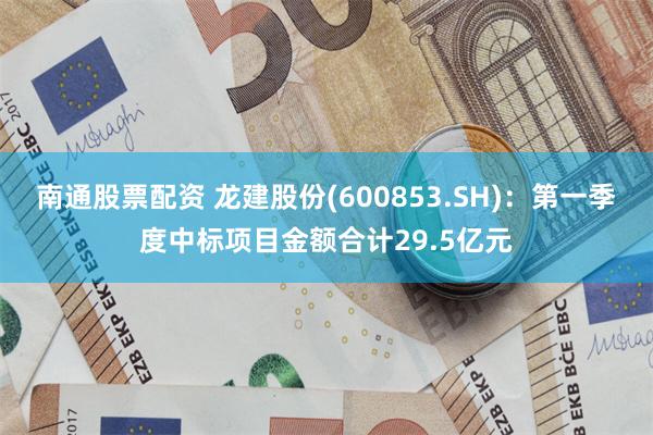 南通股票配资 龙建股份(600853.SH)：第一季度中标项目金额合计29.5亿元