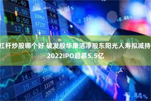 杠杆炒股哪个好 破发股华康洁净股东阳光人寿拟减持 2022IPO超募5.5亿