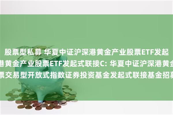 股票型私募 华夏中证沪深港黄金产业股票ETF发起式联接A,华夏中证沪深港黄金产业股票ETF发起式联接C: 华夏中证沪深港黄金产业股票交易型开放式指数证券投资基金发起式联接基金招募说明书更新(2025年5月15日公告)
