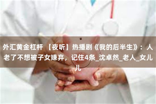 外汇黄金杠杆 【夜听】热播剧《我的后半生》：人老了不想被子女嫌弃，记住4条_沈卓然_老人_女儿