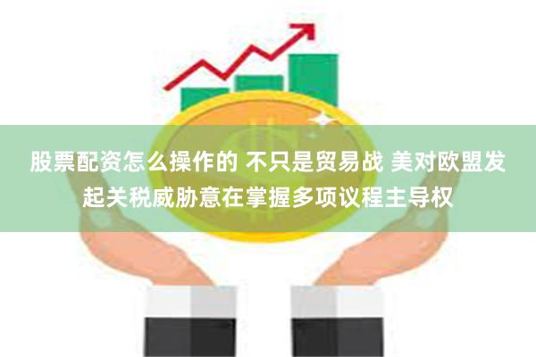 股票配资怎么操作的 不只是贸易战 美对欧盟发起关税威胁意在掌握多项议程主导权