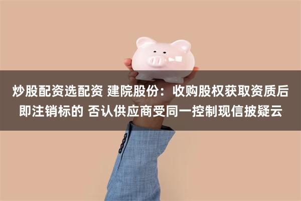 炒股配资选配资 建院股份：收购股权获取资质后即注销标的 否认供应商受同一控制现信披疑云