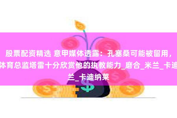 股票配资精选 意甲媒体透露：孔塞桑可能被留用，新任体育总监塔雷十分欣赏他的执教能力_磨合_米兰_卡迪纳莱