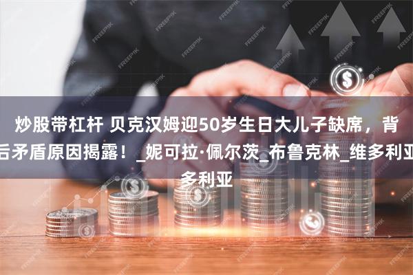 炒股带杠杆 贝克汉姆迎50岁生日大儿子缺席，背后矛盾原因揭露！_妮可拉·佩尔茨_布鲁克林_维多利亚