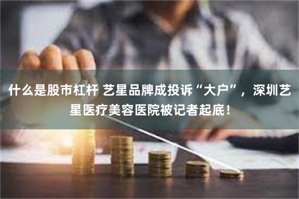 什么是股市杠杆 艺星品牌成投诉“大户”，深圳艺星医疗美容医院被记者起底！