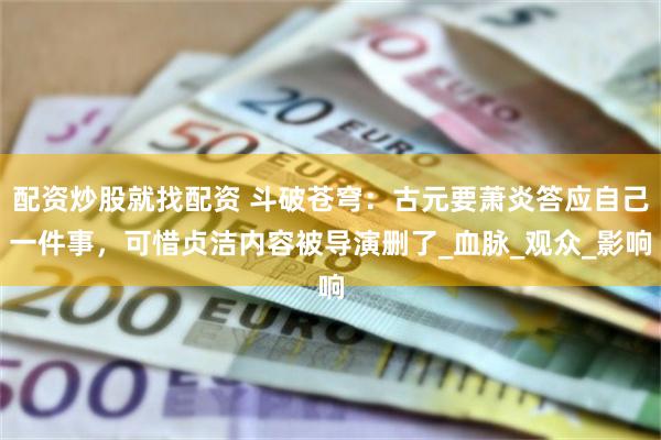 配资炒股就找配资 斗破苍穹：古元要萧炎答应自己一件事，可惜贞洁内容被导演删了_血脉_观众_影响
