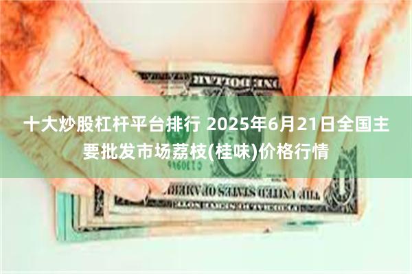 十大炒股杠杆平台排行 2025年6月21日全国主要批发市场荔枝(桂味)价格行情