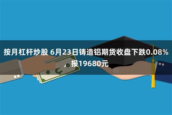 按月杠杆炒股 6月23日铸造铝期货收盘下跌0.08%，报19680元